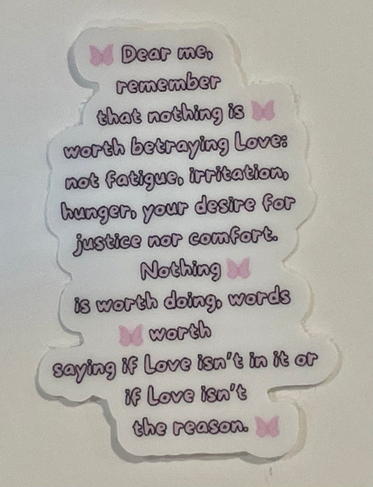 "Dear me, remember that nothing is worth betraying Love: not fatigue, irritation, hunger, your desire for justice nor comfort. Nothing is worth doing, words worth saying if Love isn't in it or if Love isn't the reason." Mini Sticker